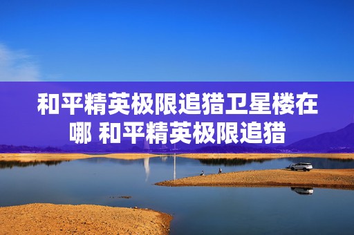 和平精英极限追猎卫星楼在哪 和平精英极限追猎