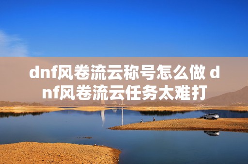 dnf风卷流云称号怎么做 dnf风卷流云任务太难打