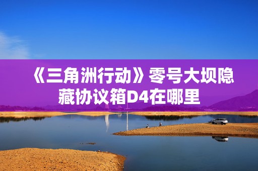 《三角洲行动》零号大坝隐藏协议箱D4在哪里