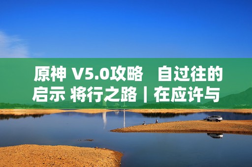  原神 V5.0攻略自过往的启示 将行之路｜在应许与遗忘之间