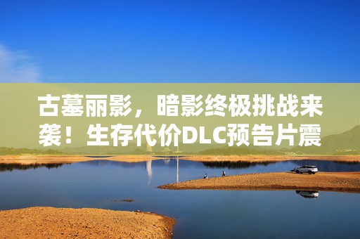 古墓丽影，暗影终极挑战来袭！生存代价DLC预告片震撼曝光