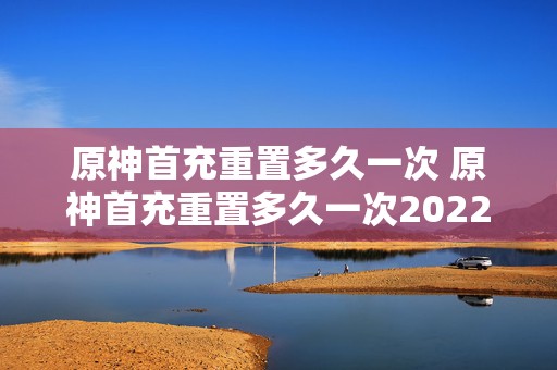 原神首充重置多久一次 原神首充重置多久一次2022