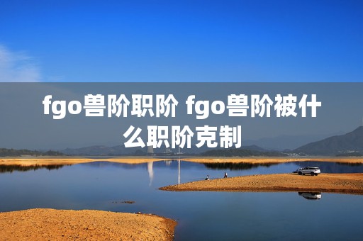 fgo兽阶职阶 fgo兽阶被什么职阶克制