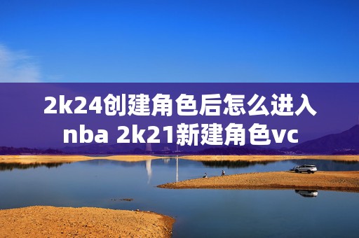 2k24创建角色后怎么进入nba 2k21新建角色vc