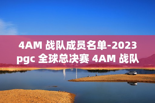 4AM 战队成员名单-2023pgc 全球总决赛 4AM 战队成员名单，燃爆电竞圈的神秘阵容