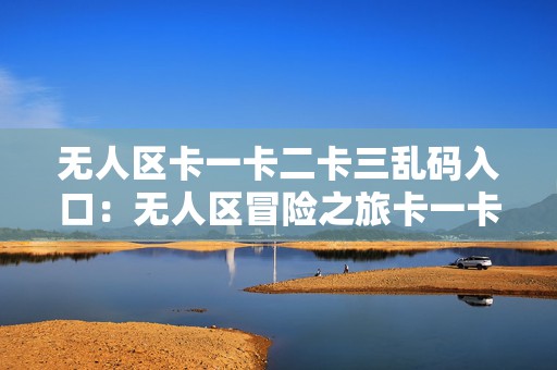 无人区卡一卡二卡三乱码入口：无人区冒险之旅卡一卡二探索新境界