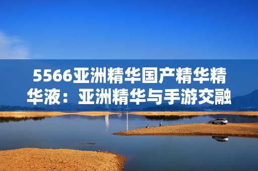 5566亚洲精华国产精华精华液：亚洲精华与手游交融的奇幻旅程