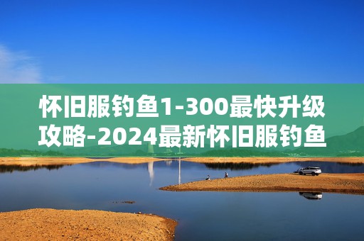 怀旧服钓鱼1-300最快升级攻略-2024最新怀旧服钓鱼1-300最，让你轻松成为钓鱼大师