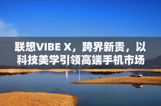 联想VIBE X，跨界新贵，以科技美学引领高端手机市场新风尚！