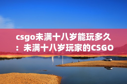 csgo未满十八岁能玩多久：未满十八岁玩家的CSGO和手游时长指南