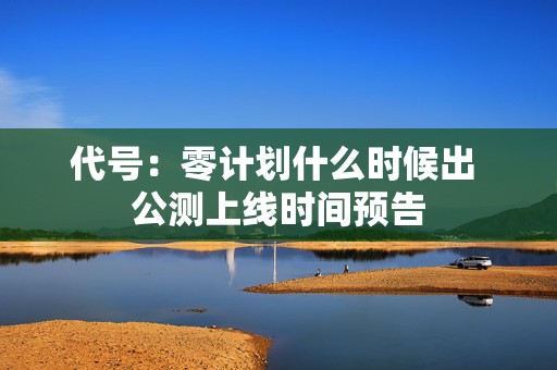 代号：零计划什么时候出 公测上线时间预告