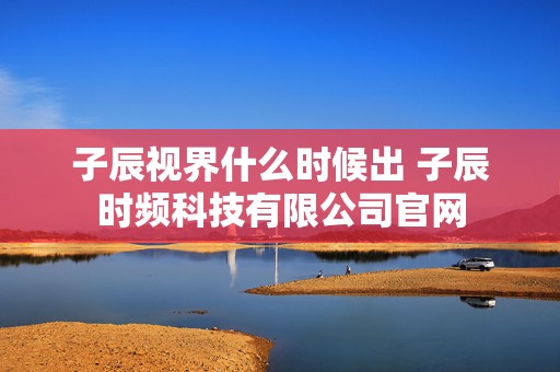 子辰视界什么时候出 子辰时频科技有限公司官网