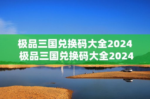 极品三国兑换码大全2024 极品三国兑换码大全2024最新