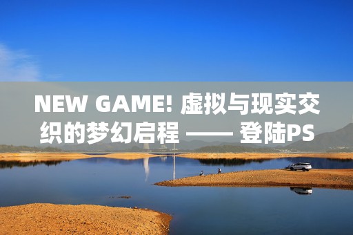 NEW GAME! 虚拟与现实交织的梦幻启程 —— 登陆PS4与PSV，共创职场萌系新篇章