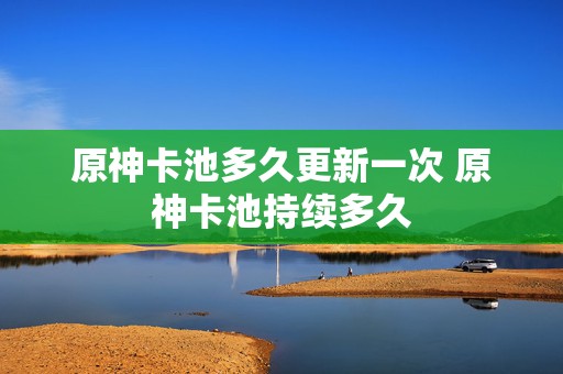 原神卡池多久更新一次 原神卡池持续多久