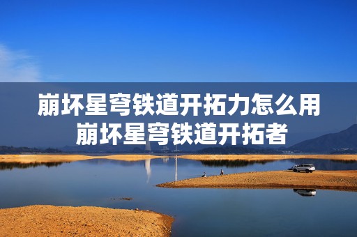 崩坏星穹铁道开拓力怎么用 崩坏星穹铁道开拓者