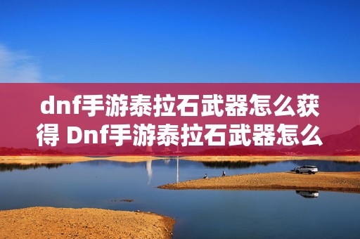 dnf手游泰拉石武器怎么获得 Dnf手游泰拉石武器怎么升级