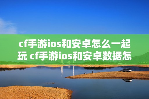 cf手游ios和安卓怎么一起玩 cf手游ios和安卓数据怎么转