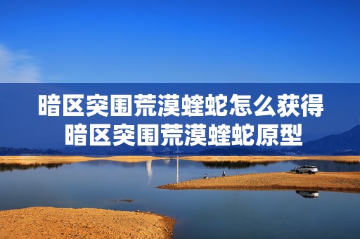 暗区突围荒漠蝰蛇怎么获得 暗区突围荒漠蝰蛇原型