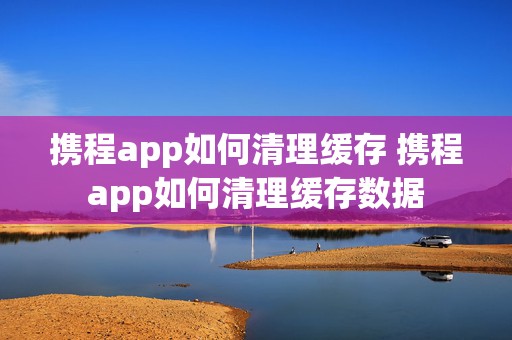 携程app如何清理缓存 携程app如何清理缓存数据