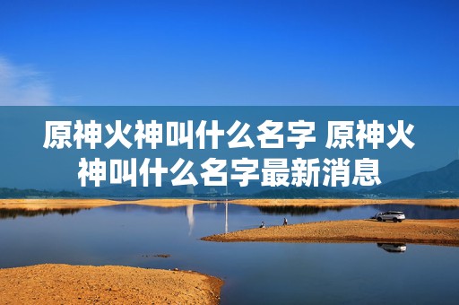 原神火神叫什么名字 原神火神叫什么名字最新消息