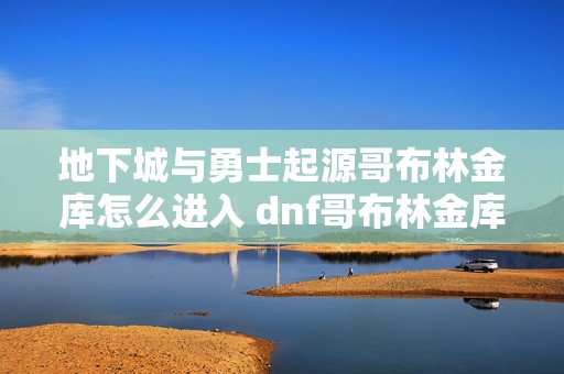 地下城与勇士起源哥布林金库怎么进入 dnf哥布林金库在哪