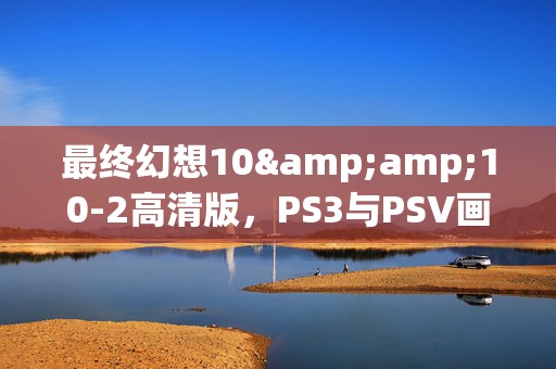 最终幻想10&amp;10-2高清版，PS3与PSV画质盛宴，谁更胜一筹？