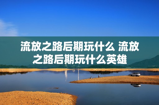 流放之路后期玩什么 流放之路后期玩什么英雄