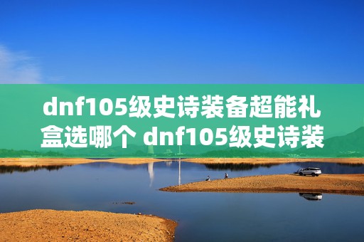 dnf105级史诗装备超能礼盒选哪个 dnf105级史诗装备自选礼盒怎么获得