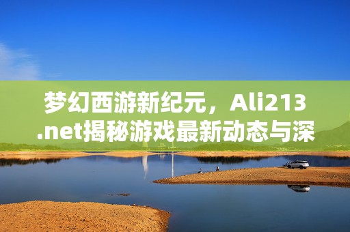 梦幻西游新纪元，Ali213.net揭秘游戏最新动态与深度解析