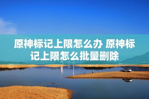 原神标记上限怎么办 原神标记上限怎么批量删除