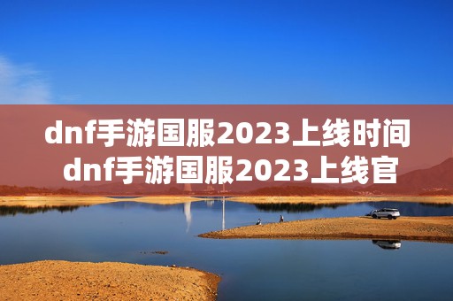 dnf手游国服2023上线时间 dnf手游国服2023上线官方公告