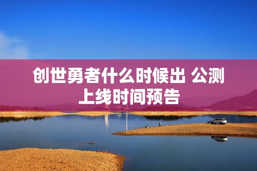 创世勇者什么时候出 公测上线时间预告