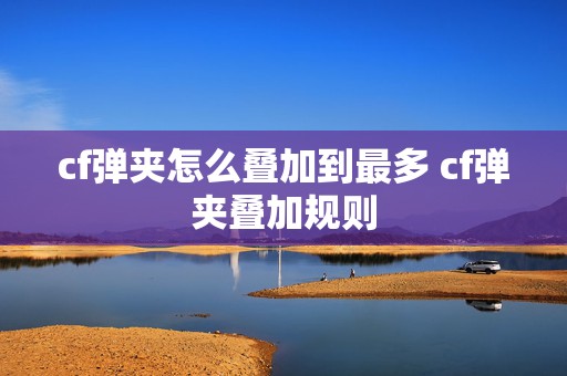 cf弹夹怎么叠加到最多 cf弹夹叠加规则