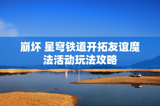 崩坏 星穹铁道开拓友谊魔法活动玩法攻略