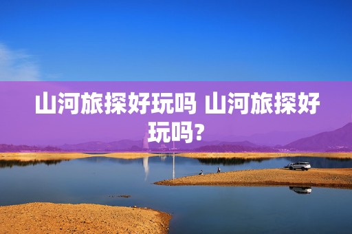 山河旅探好玩吗 山河旅探好玩吗?