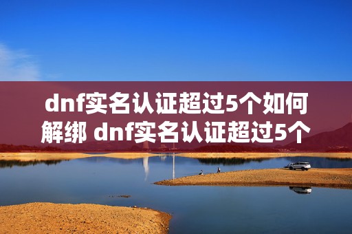 dnf实名认证超过5个如何解绑 dnf实名认证超过5个了清除一个还可以么