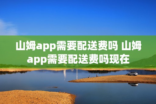 山姆app需要配送费吗 山姆app需要配送费吗现在