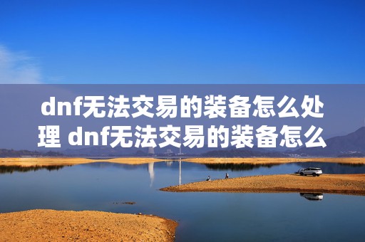 dnf无法交易的装备怎么处理 dnf无法交易的装备怎么给其他角色