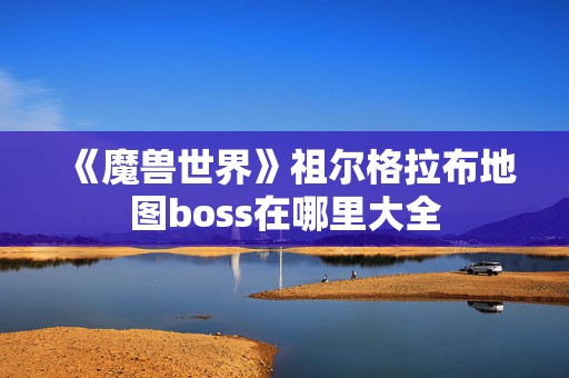 《魔兽世界》祖尔格拉布地图boss在哪里大全