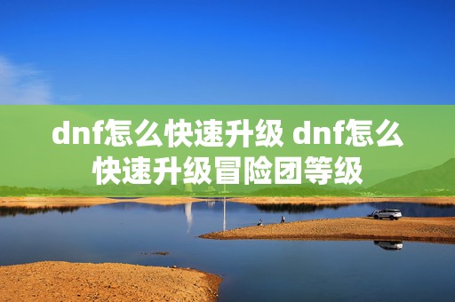 dnf怎么快速升级 dnf怎么快速升级冒险团等级