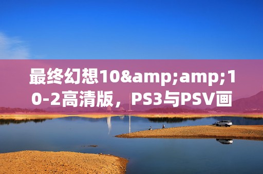 最终幻想10&amp;10-2高清版，PS3与PSV画质盛宴，谁更胜一筹？