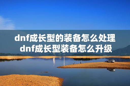 dnf成长型的装备怎么处理 dnf成长型装备怎么升级