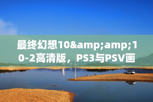 最终幻想10&amp;10-2高清版，PS3与PSV画质盛宴，谁更胜一筹？