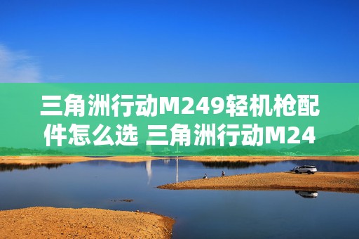 三角洲行动M249轻机枪配件怎么选 三角洲行动M249轻机枪怎么搭配