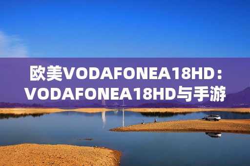 欧美VODAFONEA18HD：VODAFONEA18HD与手游的完美结合开启全新娱乐体验