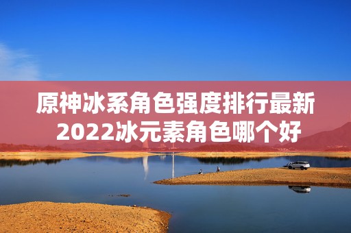 原神冰系角色强度排行最新 2022冰元素角色哪个好