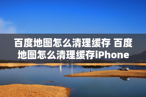 百度地图怎么清理缓存 百度地图怎么清理缓存iPhone