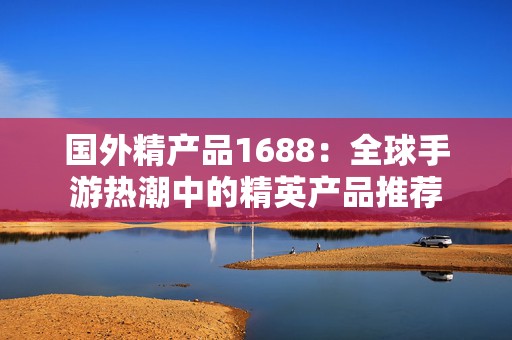 国外精产品1688：全球手游热潮中的精英产品推荐