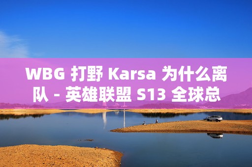 WBG 打野 Karsa 为什么离队 - 英雄联盟 S13 全球总决赛 WBG ，背后的真相与未来走向